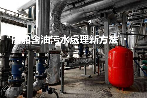 “船舶含油污水處理新方法，綠色航行守護海洋生態(tài)之美”